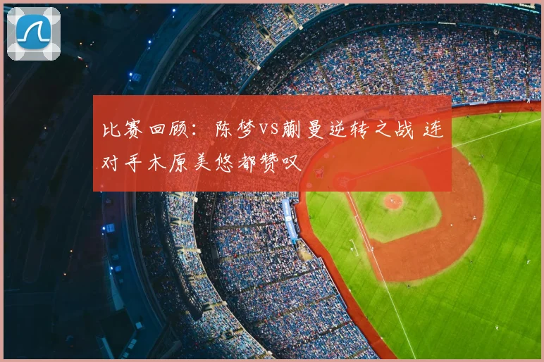 比赛回顾：陈梦vs蒯曼逆转之战 连对手木原美悠都赞叹